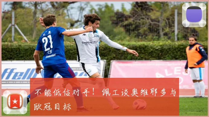 不能低估对手！佩工谈奥维耶多与欧冠目标