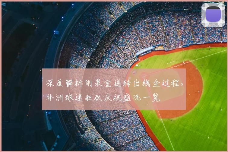 深度解析刚果金逆转出线全过程，非洲球迷狂欢庆祝盛况一览