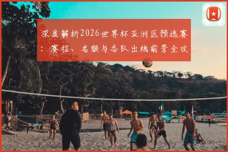 深度解析2026世界杯亚洲区预选赛:赛程、名额与各队出线前景全攻略