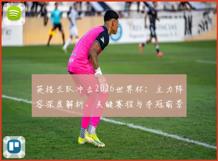 英格兰队冲击2026世界杯：主力阵容深度解析、关键赛程与夺冠前景展望