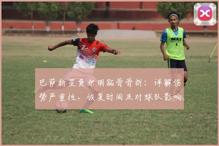 巴萨新星费尔明跖骨骨折：详解伤势严重性、恢复时间及对球队影响