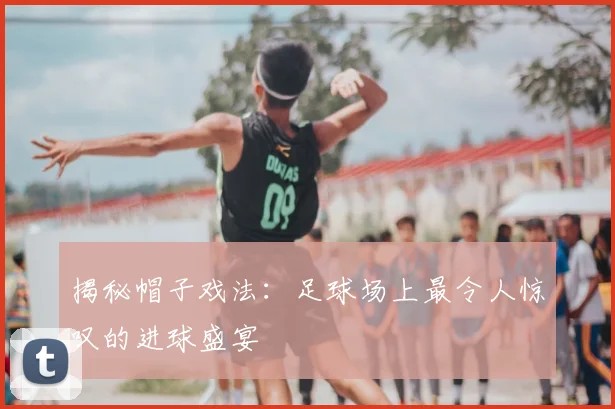 揭秘帽子戏法：足球场上最令人惊叹的进球盛宴
