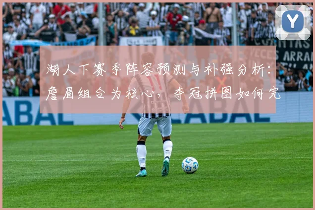湖人下赛季阵容预测与补强分析：詹眉组合为核心，夺冠拼图如何完善？