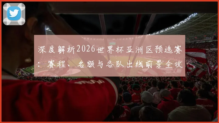 深度解析2026世界杯亚洲区预选赛：赛程、名额与各队出线前景全攻略