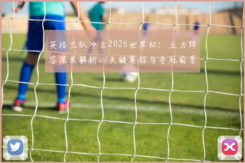 英格兰队冲击2026世界杯：主力阵容深度解析、关键赛程与夺冠前景展望