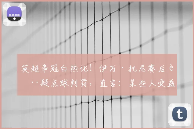 英超争冠白热化！伊万·托尼赛后质疑点球判罚，直言：某些人受益了？